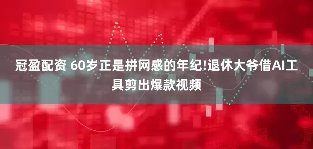 冠盈配资 60岁正是拼网感的年纪!退休大爷借AI工具剪出爆款视频