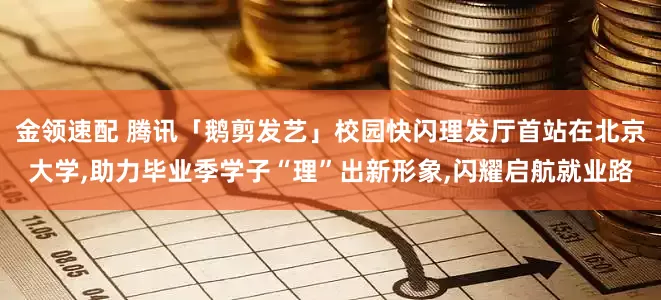 金领速配 腾讯「鹅剪发艺」校园快闪理发厅首站在北京大学,助力毕业季学子“理”出新形象,闪耀启航就业路