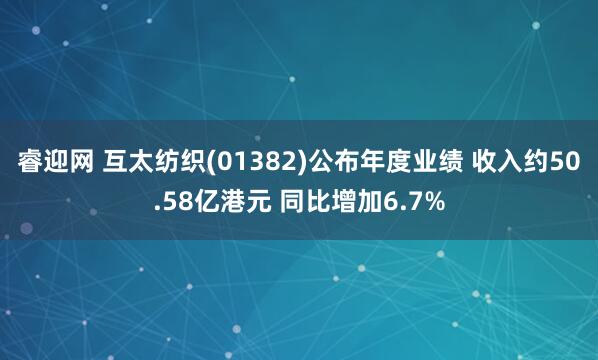 睿迎网 互太纺织(01382)公布年度业绩 收入约50.58亿港元 同比增加6.7%