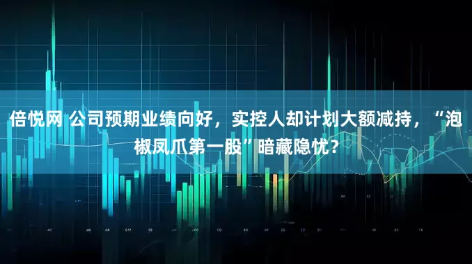 倍悦网 公司预期业绩向好，实控人却计划大额减持，“泡椒凤爪第一股”暗藏隐忧？