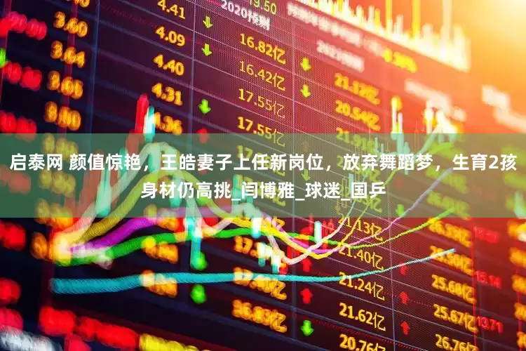 启泰网 颜值惊艳，王皓妻子上任新岗位，放弃舞蹈梦，生育2孩身材仍高挑_闫博雅_球迷_国乒