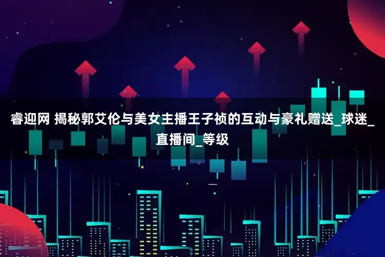 睿迎网 揭秘郭艾伦与美女主播王子祯的互动与豪礼赠送_球迷_直播间_等级