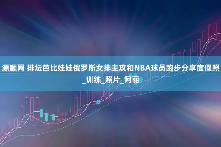 源顺网 排坛芭比娃娃俄罗斯女排主攻和NBA球员跑步分享度假照_训练_照片_阿丽