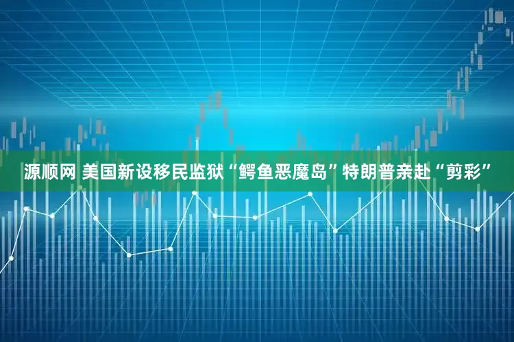源顺网 美国新设移民监狱“鳄鱼恶魔岛”　特朗普亲赴“剪彩”