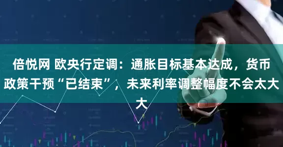 倍悦网 欧央行定调：通胀目标基本达成，货币政策干预“已结束”，未来利率调整幅度不会太大