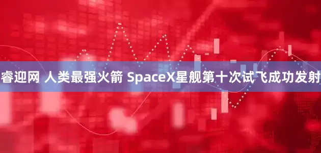 睿迎网 人类最强火箭 SpaceX星舰第十次试飞成功发射