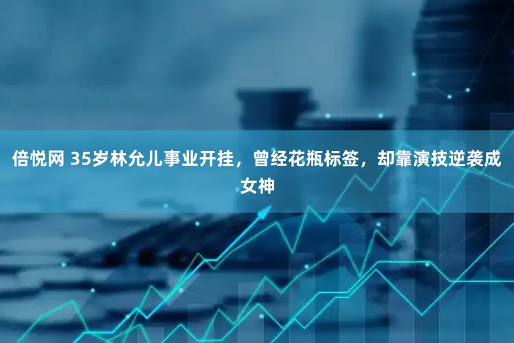 倍悦网 35岁林允儿事业开挂，曾经花瓶标签，却靠演技逆袭成女神