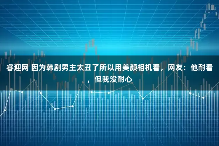 睿迎网 因为韩剧男主太丑了所以用美颜相机看，网友：他耐看，但我没耐心