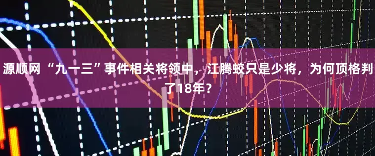 源顺网 “九一三”事件相关将领中，江腾蛟只是少将，为何顶格判了18年？