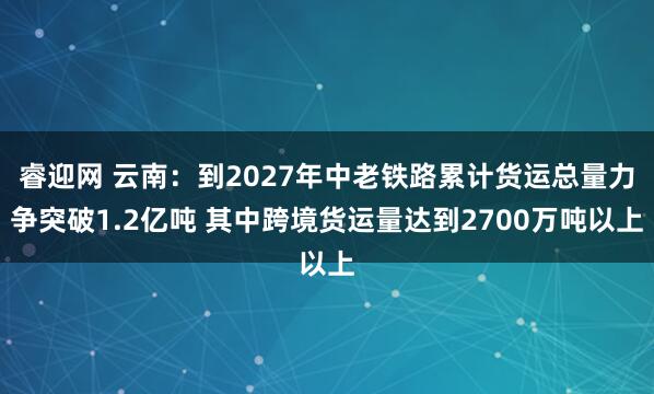 睿迎网 云南：到2027年中老铁路累计货运总量力争突破1.2亿吨 其中跨境货运量达到2700万吨以上