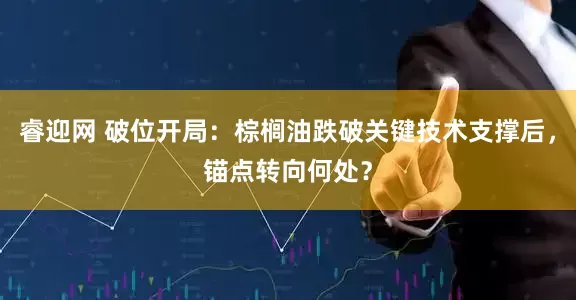 睿迎网 破位开局：棕榈油跌破关键技术支撑后，锚点转向何处？