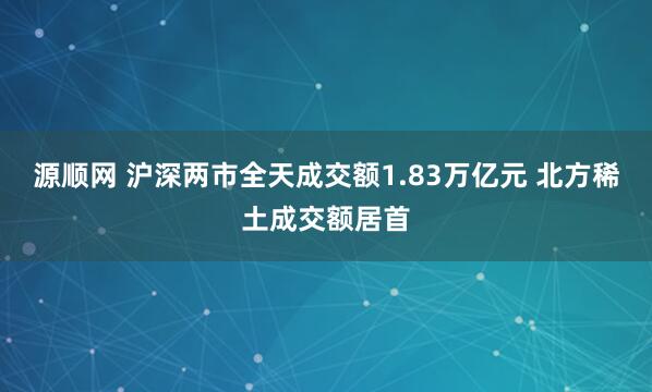 源顺网 沪深两市全天成交额1.83万亿元 北方稀土成交额居首
