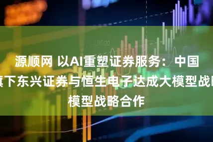源顺网 以AI重塑证券服务：中国东方旗下东兴证券与恒生电子达成大模型战略合作