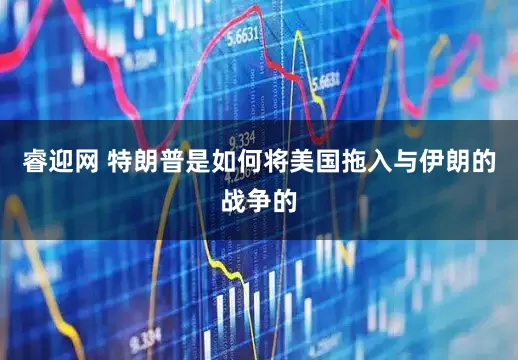 睿迎网 特朗普是如何将美国拖入与伊朗的战争的